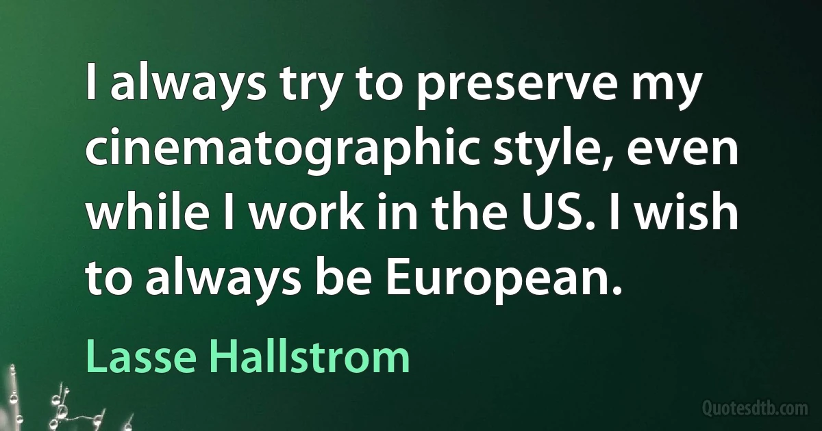 I always try to preserve my cinematographic style, even while I work in the US. I wish to always be European. (Lasse Hallstrom)