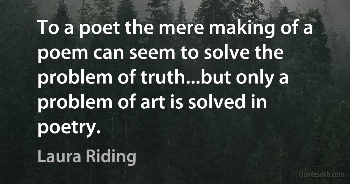 To a poet the mere making of a poem can seem to solve the problem of truth...but only a problem of art is solved in poetry. (Laura Riding)