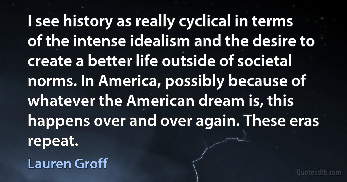 I see history as really cyclical in terms of the intense idealism and the desire to create a better life outside of societal norms. In America, possibly because of whatever the American dream is, this happens over and over again. These eras repeat. (Lauren Groff)