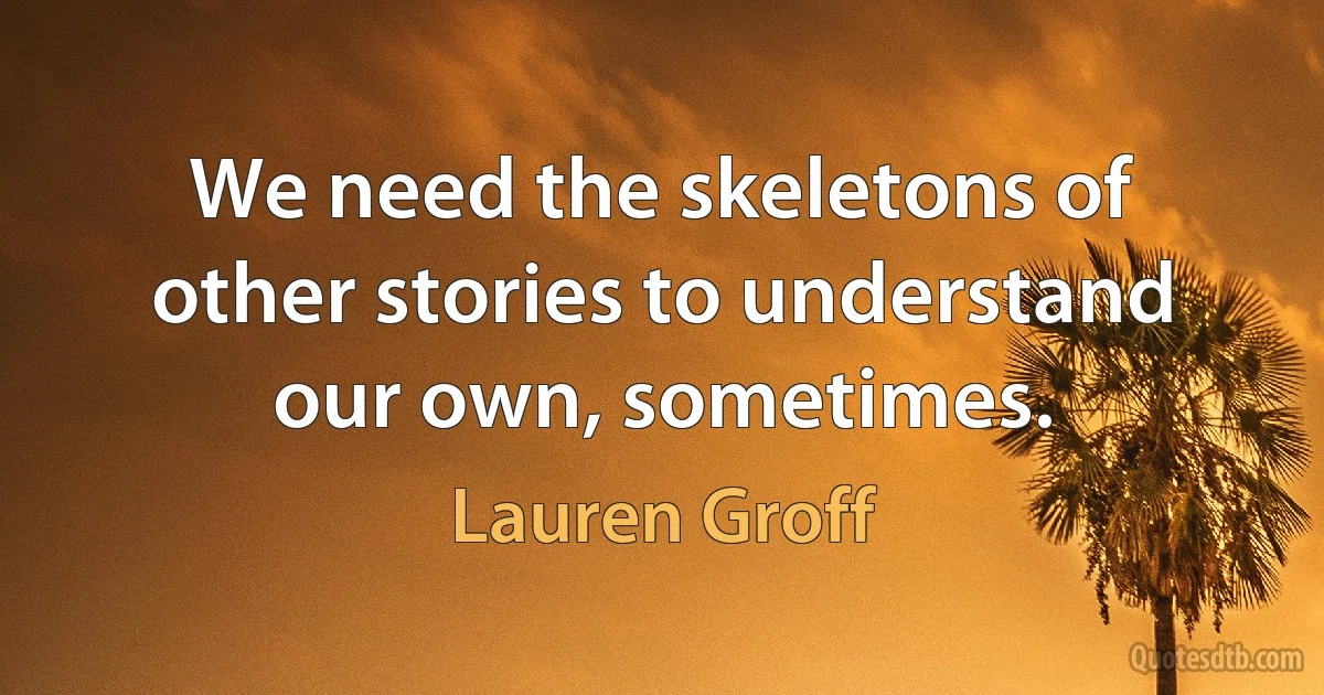 We need the skeletons of other stories to understand our own, sometimes. (Lauren Groff)