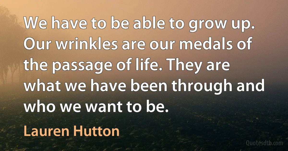 We have to be able to grow up. Our wrinkles are our medals of the passage of life. They are what we have been through and who we want to be. (Lauren Hutton)