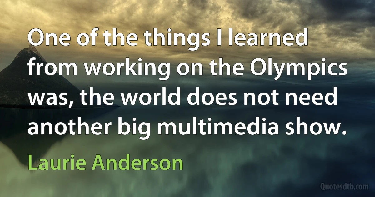 One of the things I learned from working on the Olympics was, the world does not need another big multimedia show. (Laurie Anderson)