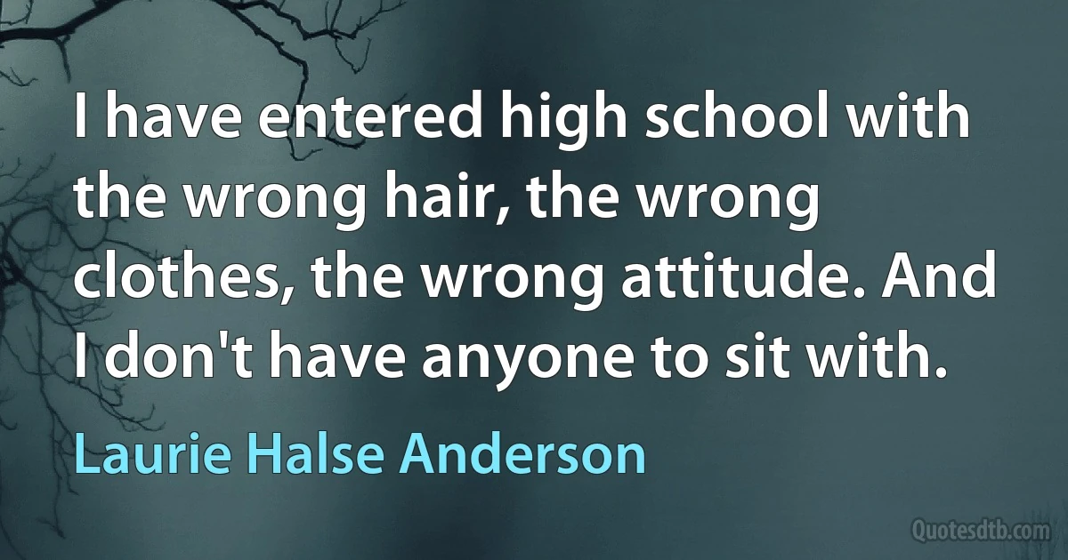 I have entered high school with the wrong hair, the wrong clothes, the wrong attitude. And I don't have anyone to sit with. (Laurie Halse Anderson)