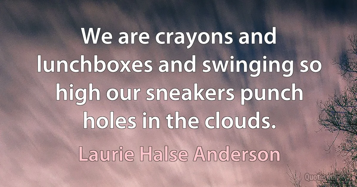 We are crayons and lunchboxes and swinging so high our sneakers punch holes in the clouds. (Laurie Halse Anderson)