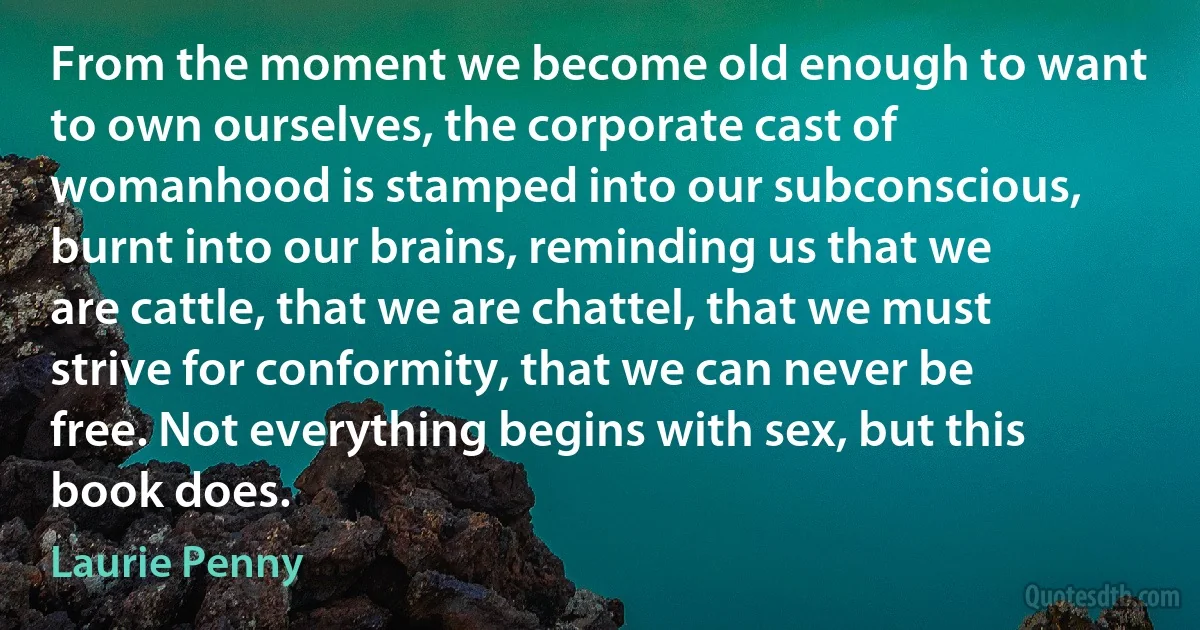 From the moment we become old enough to want to own ourselves, the corporate cast of womanhood is stamped into our subconscious, burnt into our brains, reminding us that we are cattle, that we are chattel, that we must strive for conformity, that we can never be free. Not everything begins with sex, but this book does. (Laurie Penny)