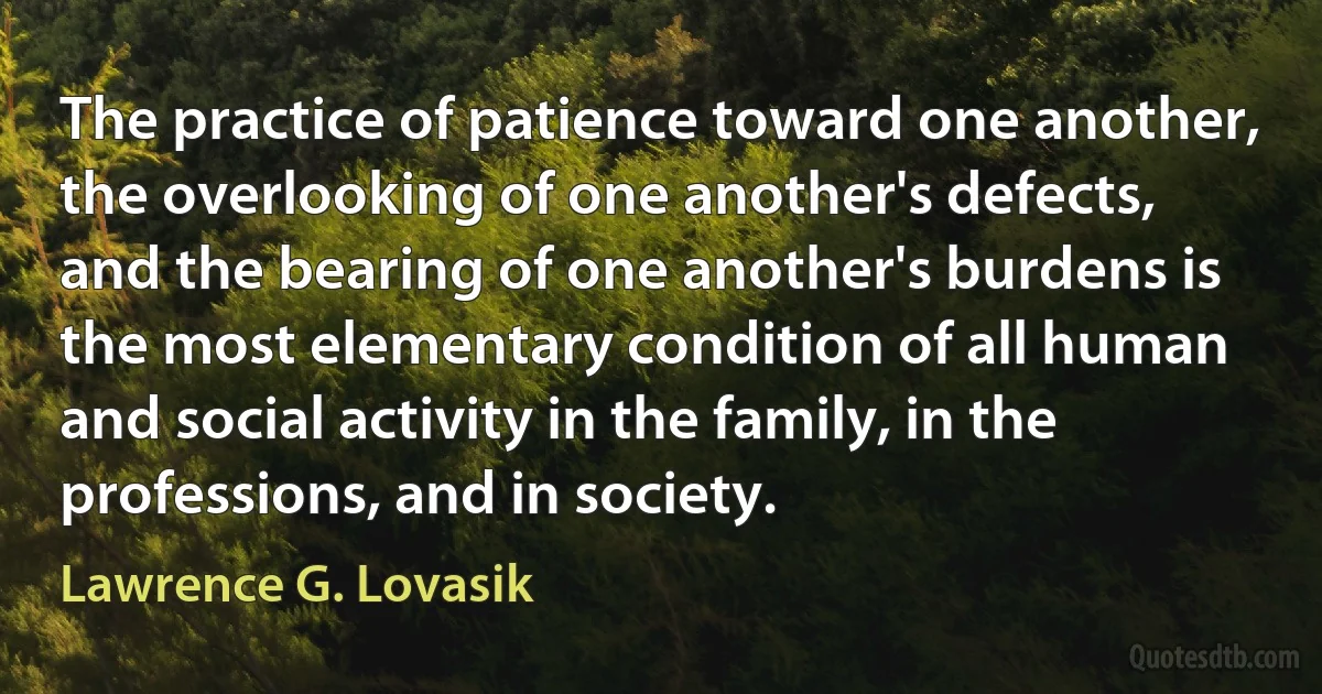 The practice of patience toward one another, the overlooking of one another's defects, and the bearing of one another's burdens is the most elementary condition of all human and social activity in the family, in the professions, and in society. (Lawrence G. Lovasik)