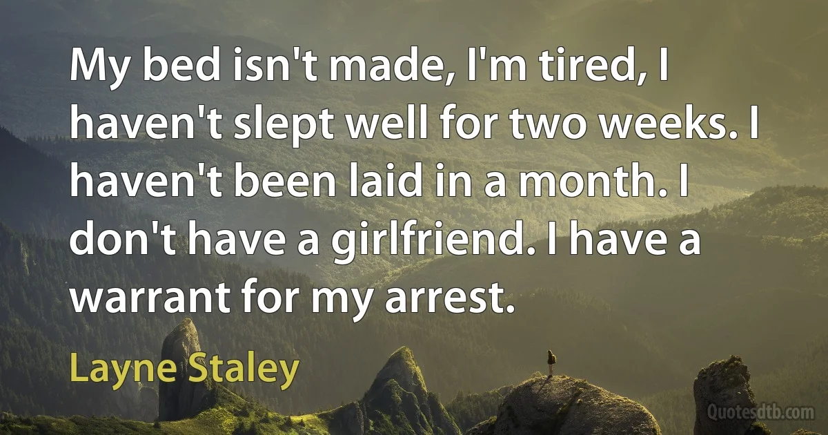 My bed isn't made, I'm tired, I haven't slept well for two weeks. I haven't been laid in a month. I don't have a girlfriend. I have a warrant for my arrest. (Layne Staley)