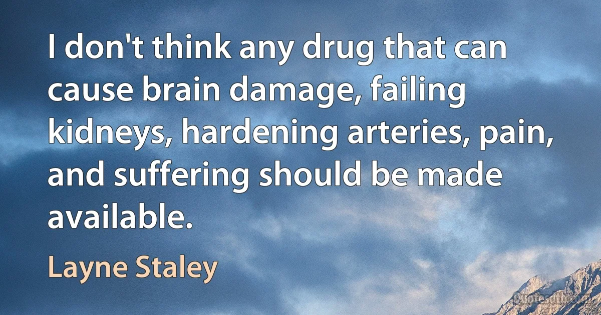 I don't think any drug that can cause brain damage, failing kidneys, hardening arteries, pain, and suffering should be made available. (Layne Staley)