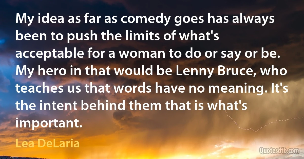 My idea as far as comedy goes has always been to push the limits of what's acceptable for a woman to do or say or be. My hero in that would be Lenny Bruce, who teaches us that words have no meaning. It's the intent behind them that is what's important. (Lea DeLaria)