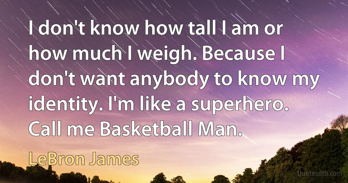 I don't know how tall I am or how much I weigh. Because I don't want anybody to know my identity. I'm like a superhero. Call me Basketball Man. (LeBron James)