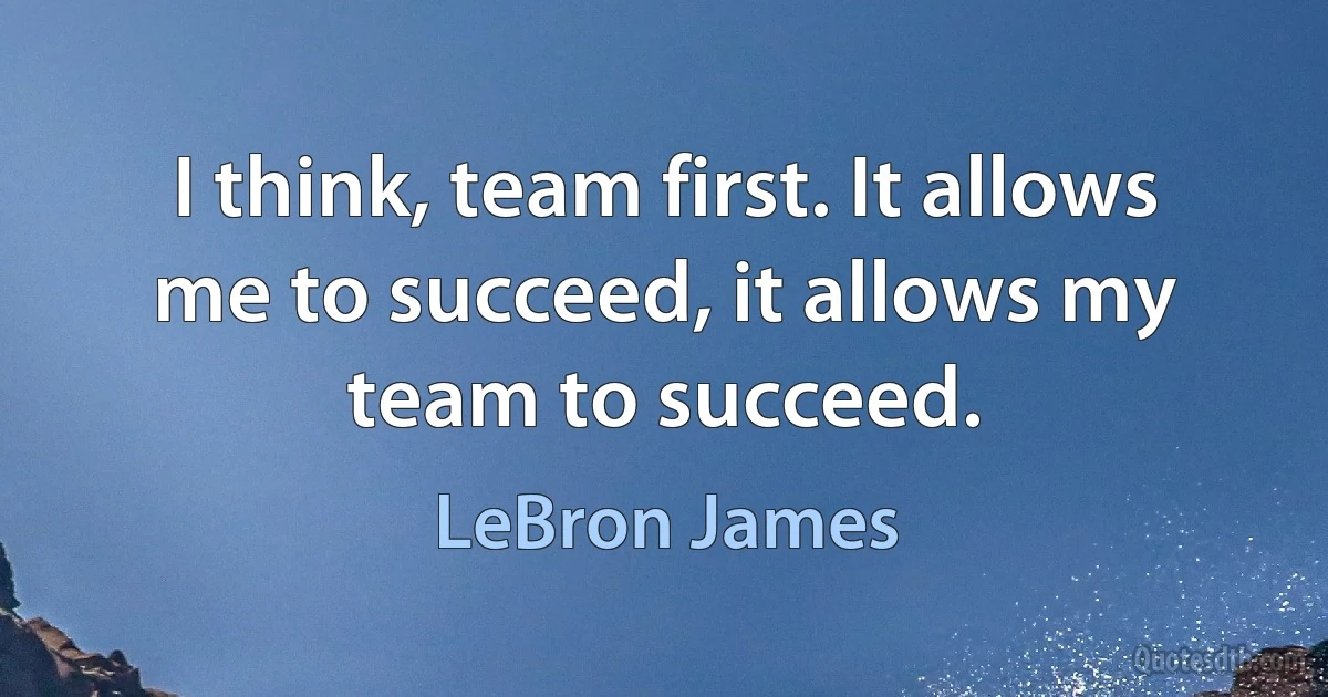 I think, team first. It allows me to succeed, it allows my team to succeed. (LeBron James)