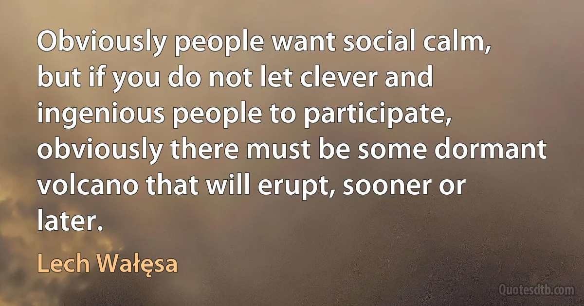 Obviously people want social calm, but if you do not let clever and ingenious people to participate, obviously there must be some dormant volcano that will erupt, sooner or later. (Lech Wałęsa)