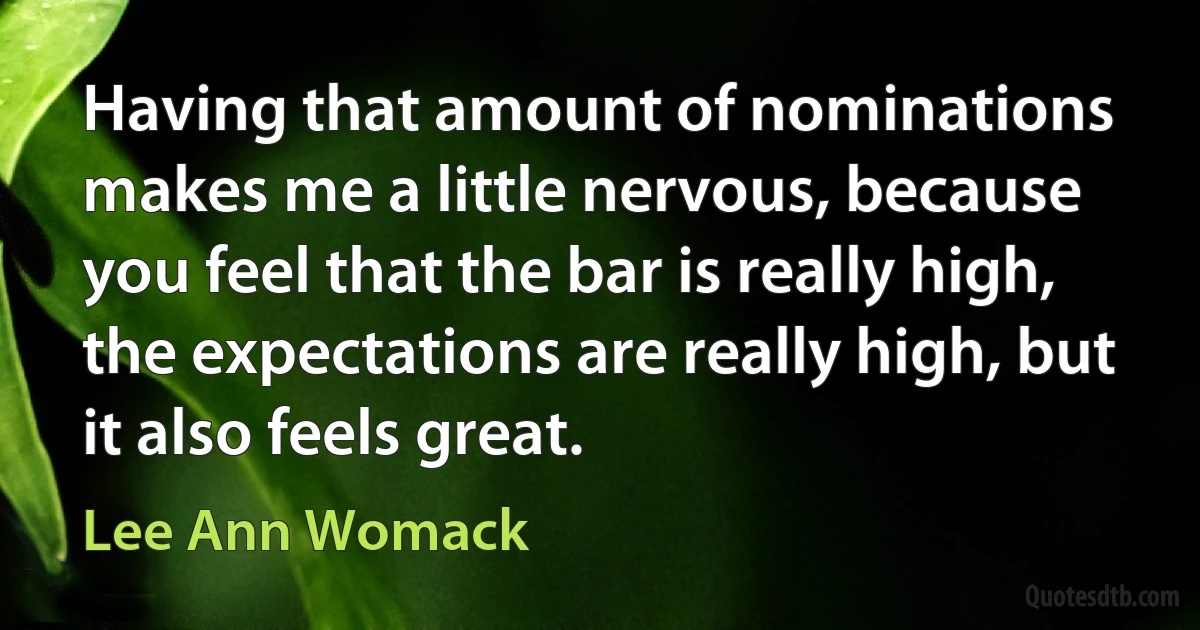 Having that amount of nominations makes me a little nervous, because you feel that the bar is really high, the expectations are really high, but it also feels great. (Lee Ann Womack)