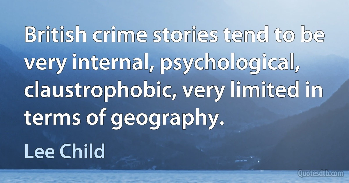 British crime stories tend to be very internal, psychological, claustrophobic, very limited in terms of geography. (Lee Child)