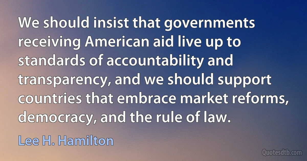 We should insist that governments receiving American aid live up to standards of accountability and transparency, and we should support countries that embrace market reforms, democracy, and the rule of law. (Lee H. Hamilton)