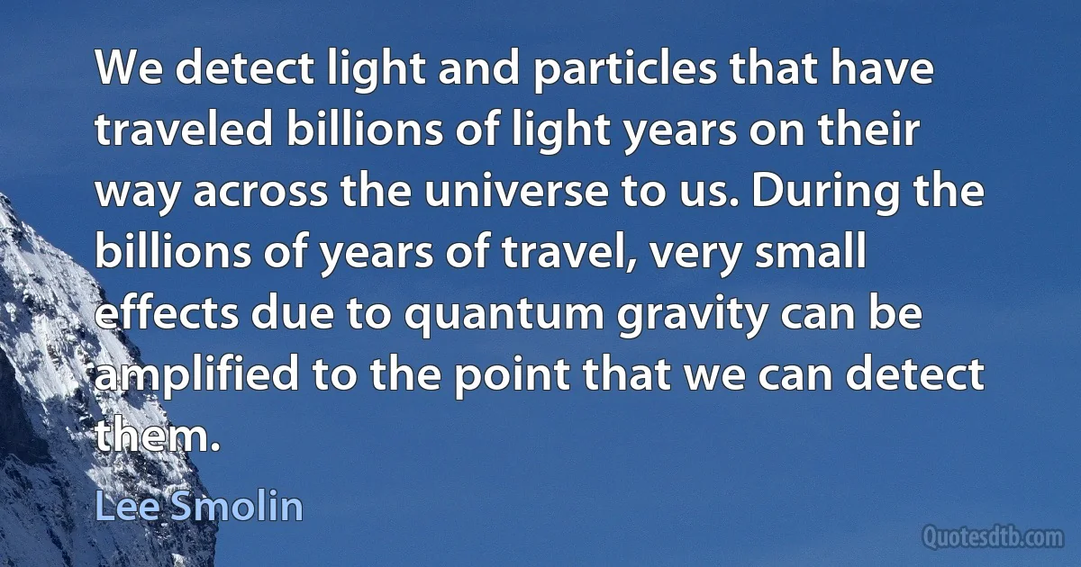 We detect light and particles that have traveled billions of light years on their way across the universe to us. During the billions of years of travel, very small effects due to quantum gravity can be amplified to the point that we can detect them. (Lee Smolin)