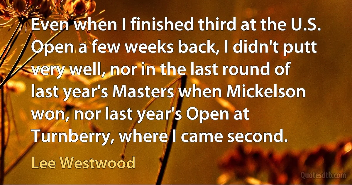 Even when I finished third at the U.S. Open a few weeks back, I didn't putt very well, nor in the last round of last year's Masters when Mickelson won, nor last year's Open at Turnberry, where I came second. (Lee Westwood)