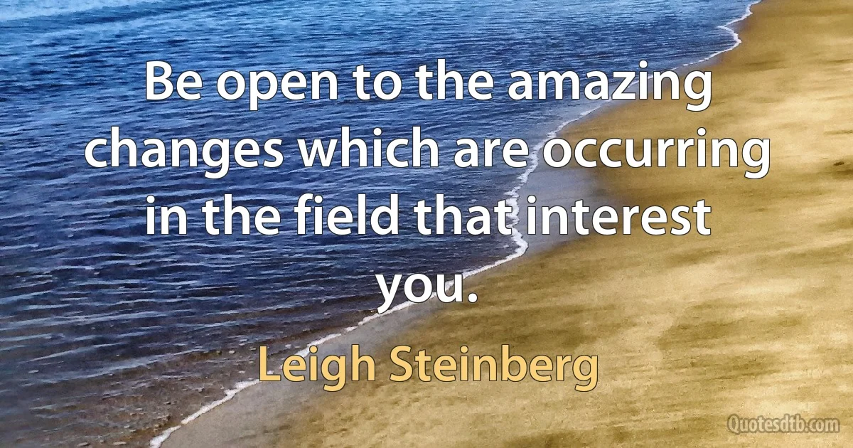 Be open to the amazing changes which are occurring in the field that interest you. (Leigh Steinberg)