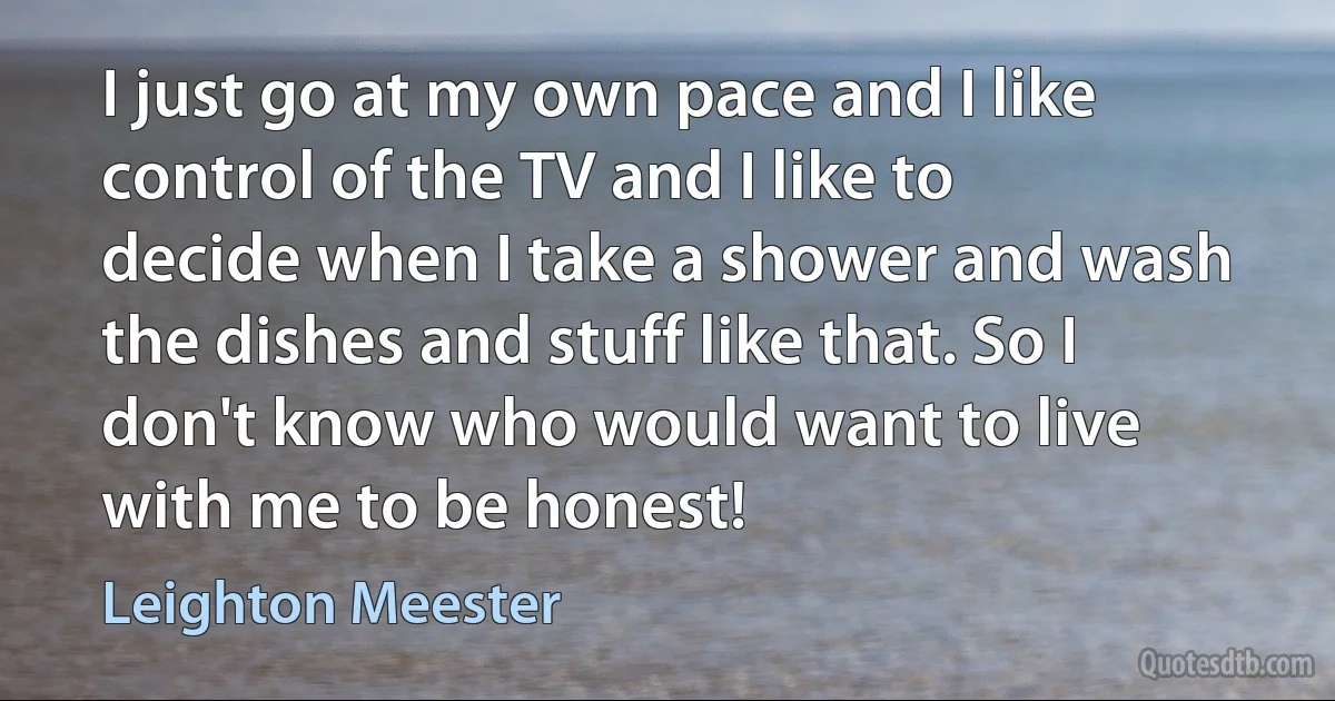 I just go at my own pace and I like control of the TV and I like to decide when I take a shower and wash the dishes and stuff like that. So I don't know who would want to live with me to be honest! (Leighton Meester)