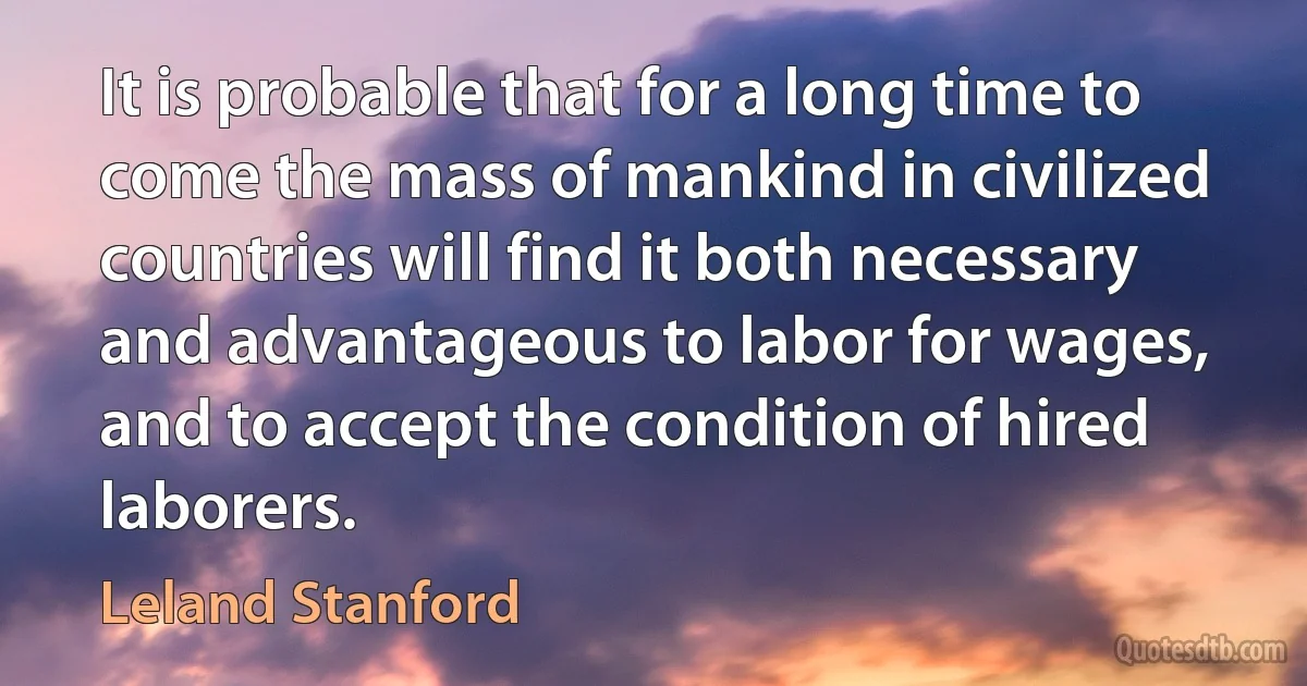 It is probable that for a long time to come the mass of mankind in civilized countries will find it both necessary and advantageous to labor for wages, and to accept the condition of hired laborers. (Leland Stanford)