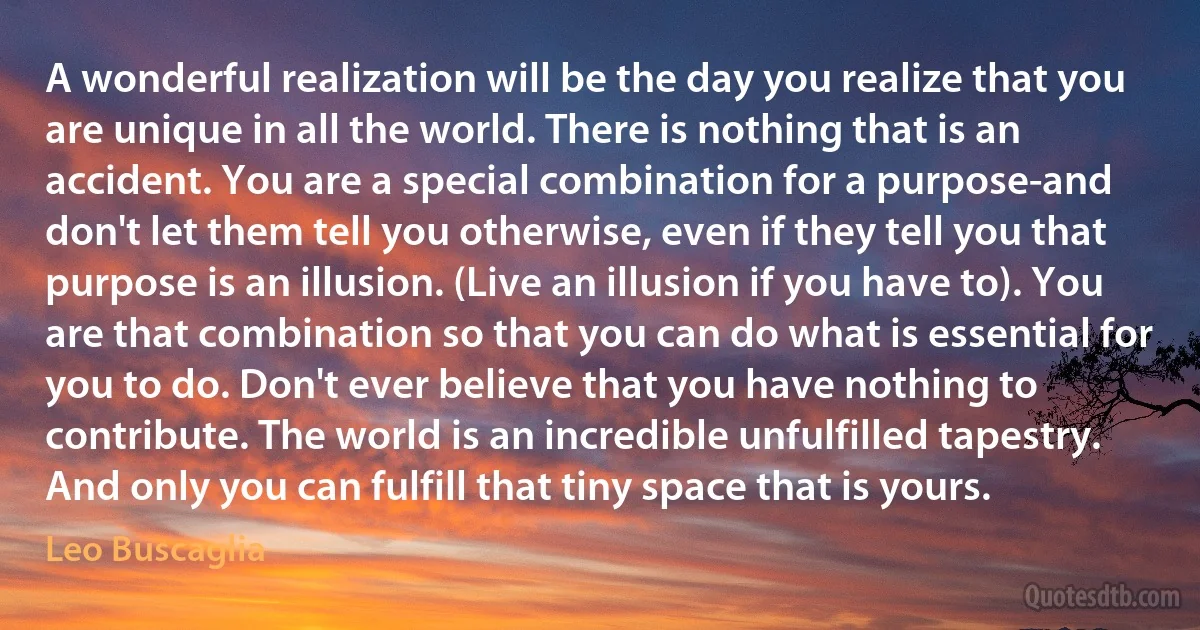 A wonderful realization will be the day you realize that you are unique in all the world. There is nothing that is an accident. You are a special combination for a purpose-and don't let them tell you otherwise, even if they tell you that purpose is an illusion. (Live an illusion if you have to). You are that combination so that you can do what is essential for you to do. Don't ever believe that you have nothing to contribute. The world is an incredible unfulfilled tapestry. And only you can fulfill that tiny space that is yours. (Leo Buscaglia)