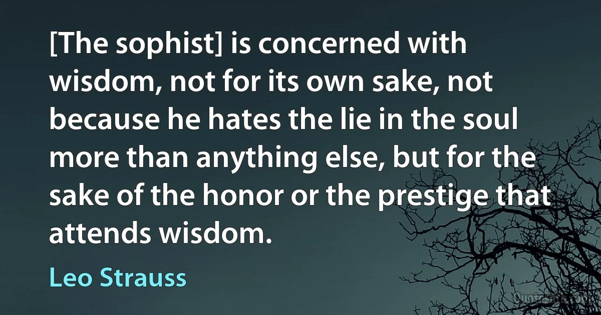 [The sophist] is concerned with wisdom, not for its own sake, not because he hates the lie in the soul more than anything else, but for the sake of the honor or the prestige that attends wisdom. (Leo Strauss)