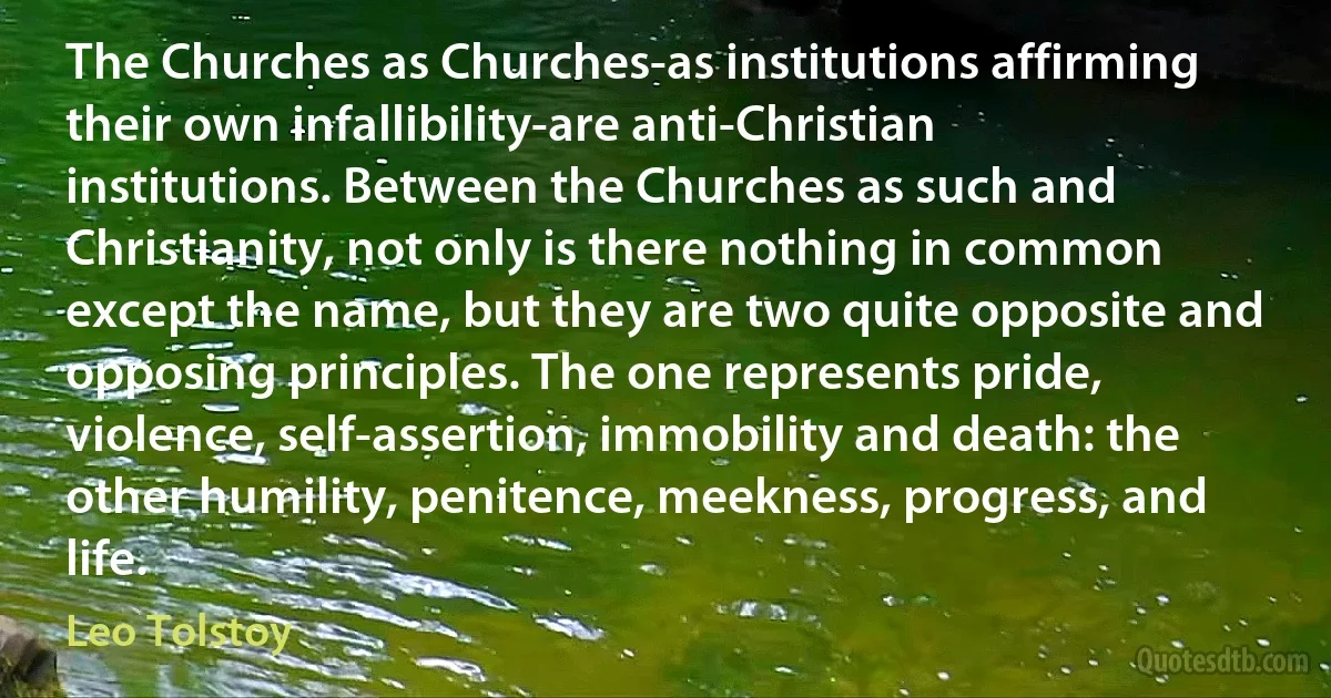 The Churches as Churches-as institutions affirming their own infallibility-are anti-Christian institutions. Between the Churches as such and Christianity, not only is there nothing in common except the name, but they are two quite opposite and opposing principles. The one represents pride, violence, self-assertion, immobility and death: the other humility, penitence, meekness, progress, and life. (Leo Tolstoy)