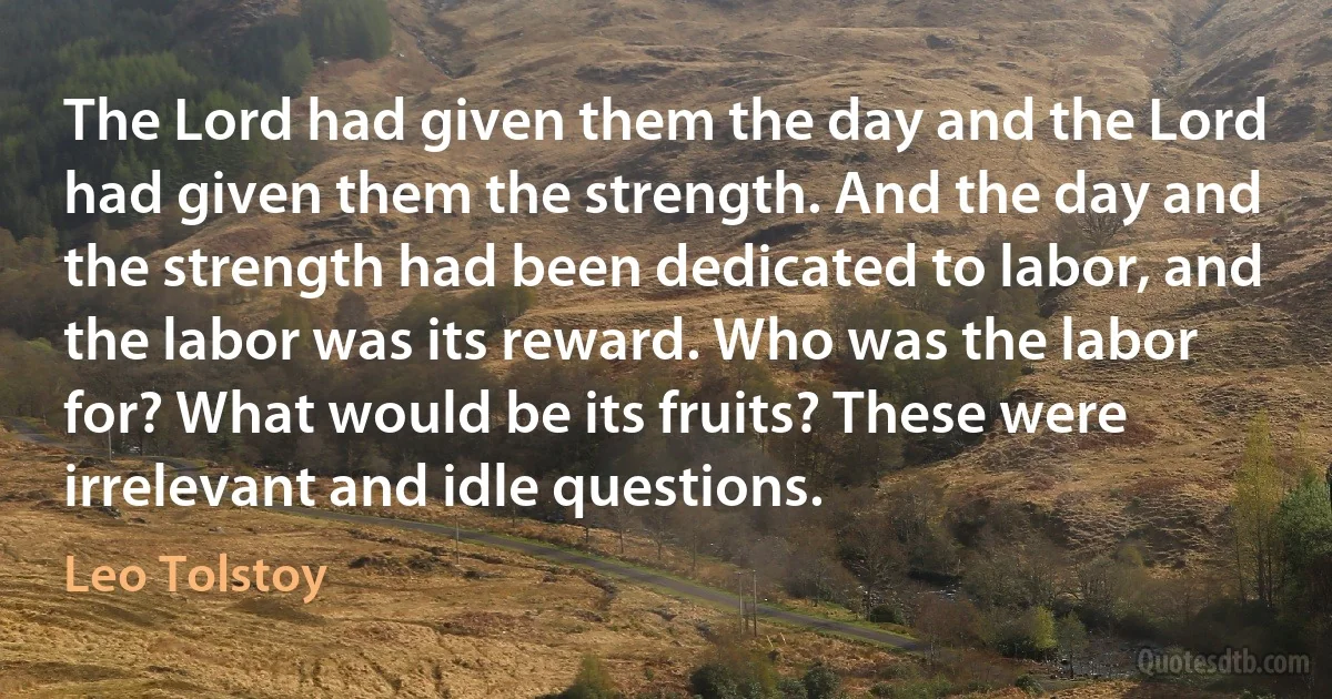 The Lord had given them the day and the Lord had given them the strength. And the day and the strength had been dedicated to labor, and the labor was its reward. Who was the labor for? What would be its fruits? These were irrelevant and idle questions. (Leo Tolstoy)