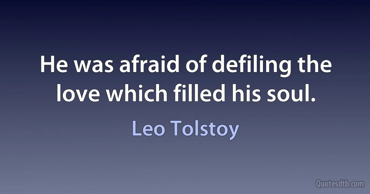 He was afraid of defiling the love which filled his soul. (Leo Tolstoy)