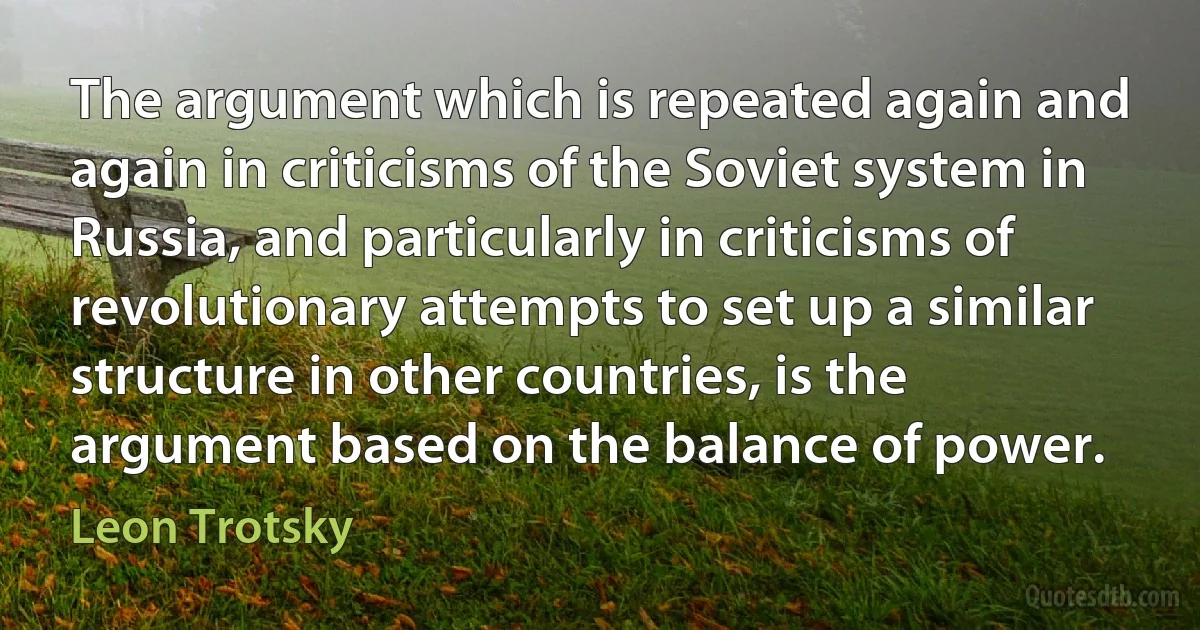 The argument which is repeated again and again in criticisms of the Soviet system in Russia, and particularly in criticisms of revolutionary attempts to set up a similar structure in other countries, is the argument based on the balance of power. (Leon Trotsky)