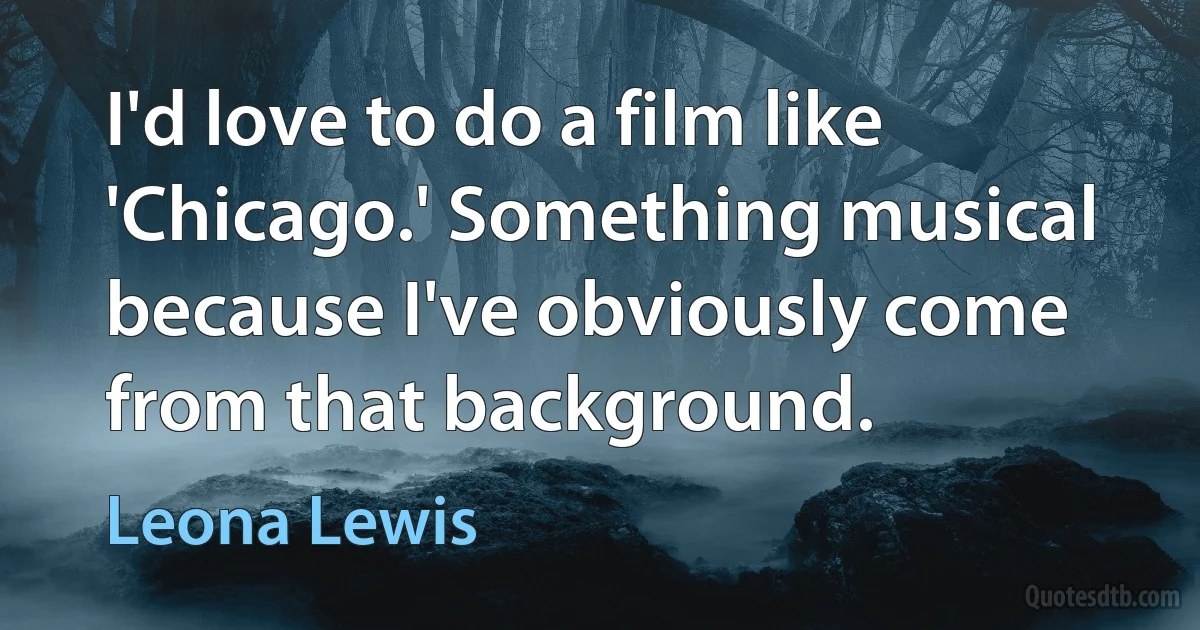 I'd love to do a film like 'Chicago.' Something musical because I've obviously come from that background. (Leona Lewis)