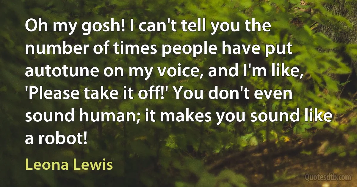 Oh my gosh! I can't tell you the number of times people have put autotune on my voice, and I'm like, 'Please take it off!' You don't even sound human; it makes you sound like a robot! (Leona Lewis)