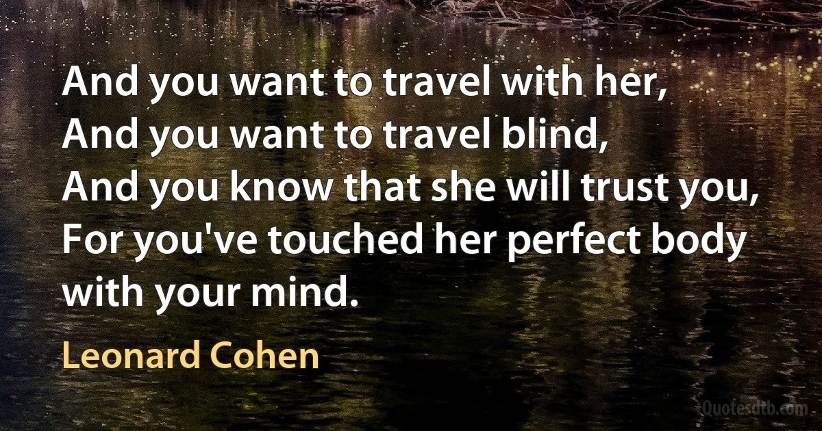 And you want to travel with her,
And you want to travel blind,
And you know that she will trust you,
For you've touched her perfect body with your mind. (Leonard Cohen)