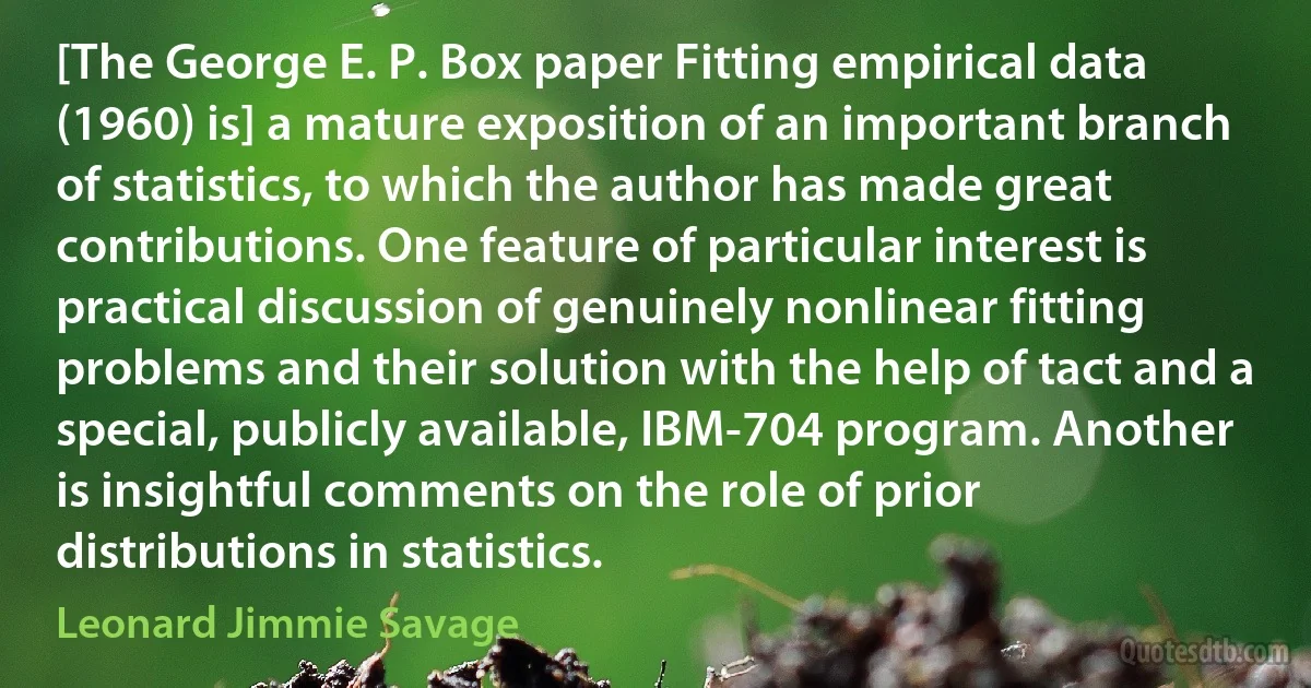 [The George E. P. Box paper Fitting empirical data (1960) is] a mature exposition of an important branch of statistics, to which the author has made great contributions. One feature of particular interest is practical discussion of genuinely nonlinear fitting problems and their solution with the help of tact and a special, publicly available, IBM-704 program. Another is insightful comments on the role of prior distributions in statistics. (Leonard Jimmie Savage)