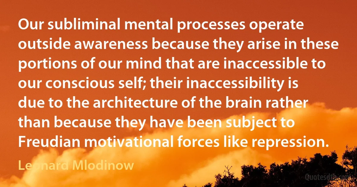 Our subliminal mental processes operate outside awareness because they arise in these portions of our mind that are inaccessible to our conscious self; their inaccessibility is due to the architecture of the brain rather than because they have been subject to Freudian motivational forces like repression. (Leonard Mlodinow)