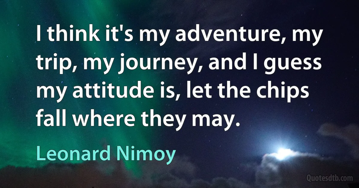 I think it's my adventure, my trip, my journey, and I guess my attitude is, let the chips fall where they may. (Leonard Nimoy)