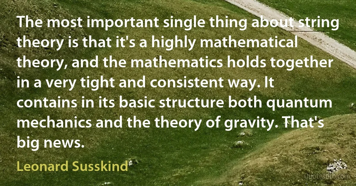 The most important single thing about string theory is that it's a highly mathematical theory, and the mathematics holds together in a very tight and consistent way. It contains in its basic structure both quantum mechanics and the theory of gravity. That's big news. (Leonard Susskind)