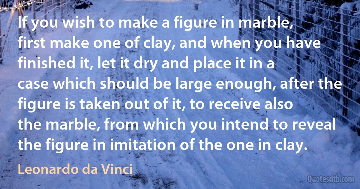 If you wish to make a figure in marble, first make one of clay, and when you have finished it, let it dry and place it in a case which should be large enough, after the figure is taken out of it, to receive also the marble, from which you intend to reveal the figure in imitation of the one in clay. (Leonardo da Vinci)