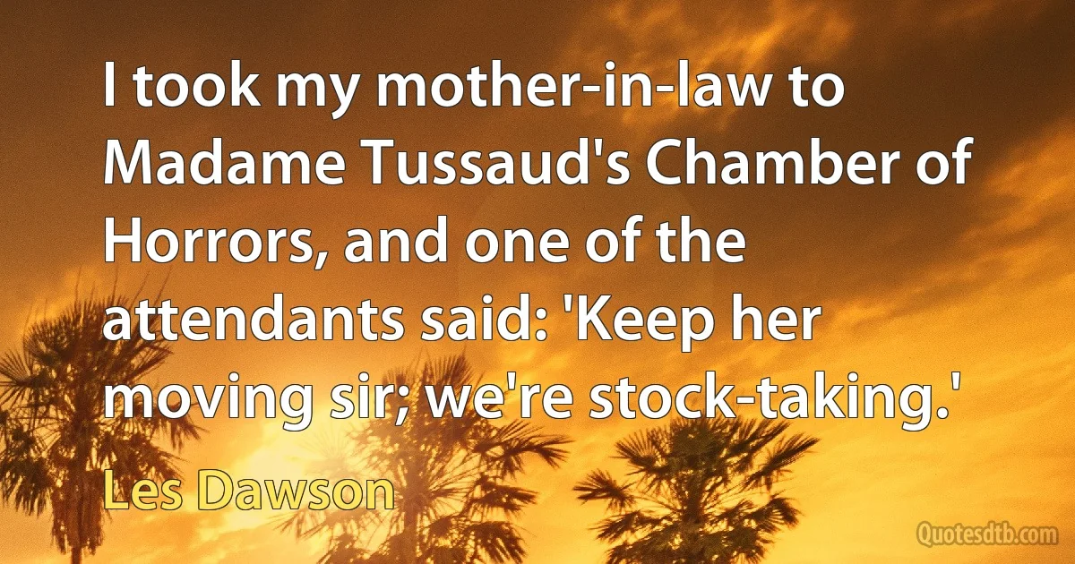 I took my mother-in-law to Madame Tussaud's Chamber of Horrors, and one of the attendants said: 'Keep her moving sir; we're stock-taking.' (Les Dawson)