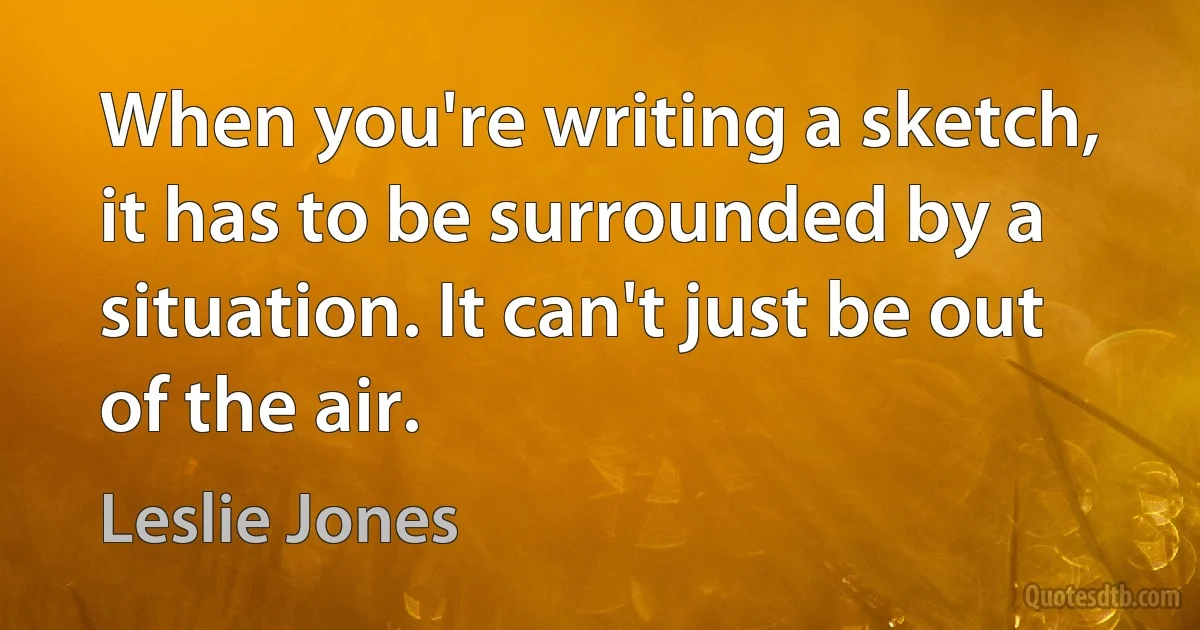 When you're writing a sketch, it has to be surrounded by a situation. It can't just be out of the air. (Leslie Jones)