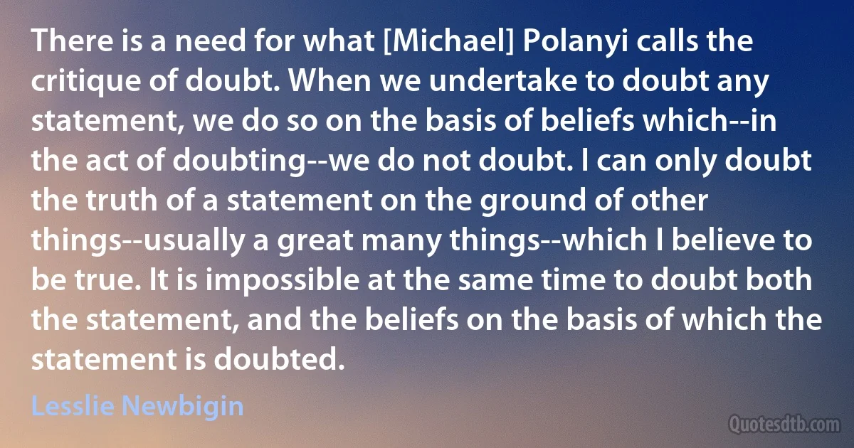 There is a need for what [Michael] Polanyi calls the critique of doubt. When we undertake to doubt any statement, we do so on the basis of beliefs which--in the act of doubting--we do not doubt. I can only doubt the truth of a statement on the ground of other things--usually a great many things--which I believe to be true. It is impossible at the same time to doubt both the statement, and the beliefs on the basis of which the statement is doubted. (Lesslie Newbigin)