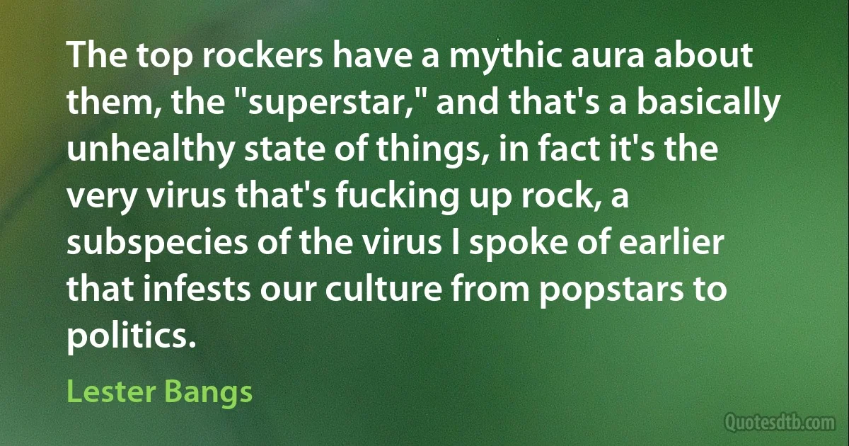 The top rockers have a mythic aura about them, the "superstar," and that's a basically unhealthy state of things, in fact it's the very virus that's fucking up rock, a subspecies of the virus I spoke of earlier that infests our culture from popstars to politics. (Lester Bangs)