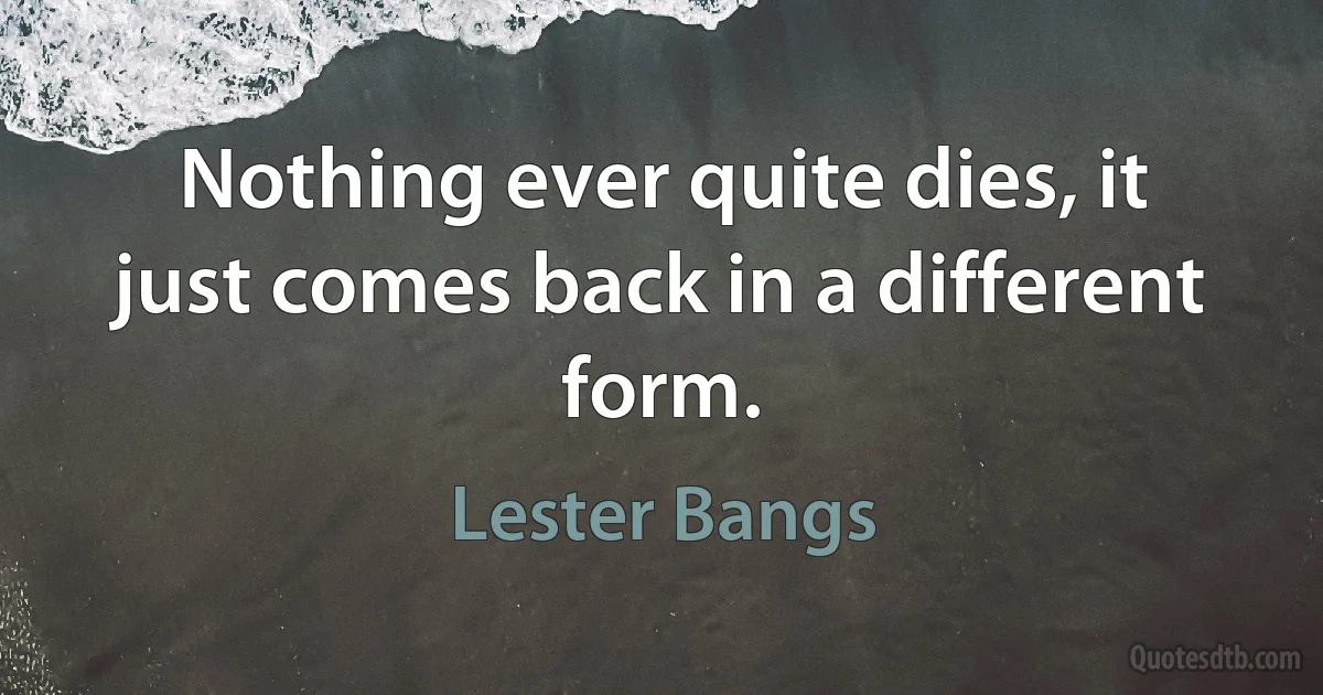 Nothing ever quite dies, it just comes back in a different form. (Lester Bangs)