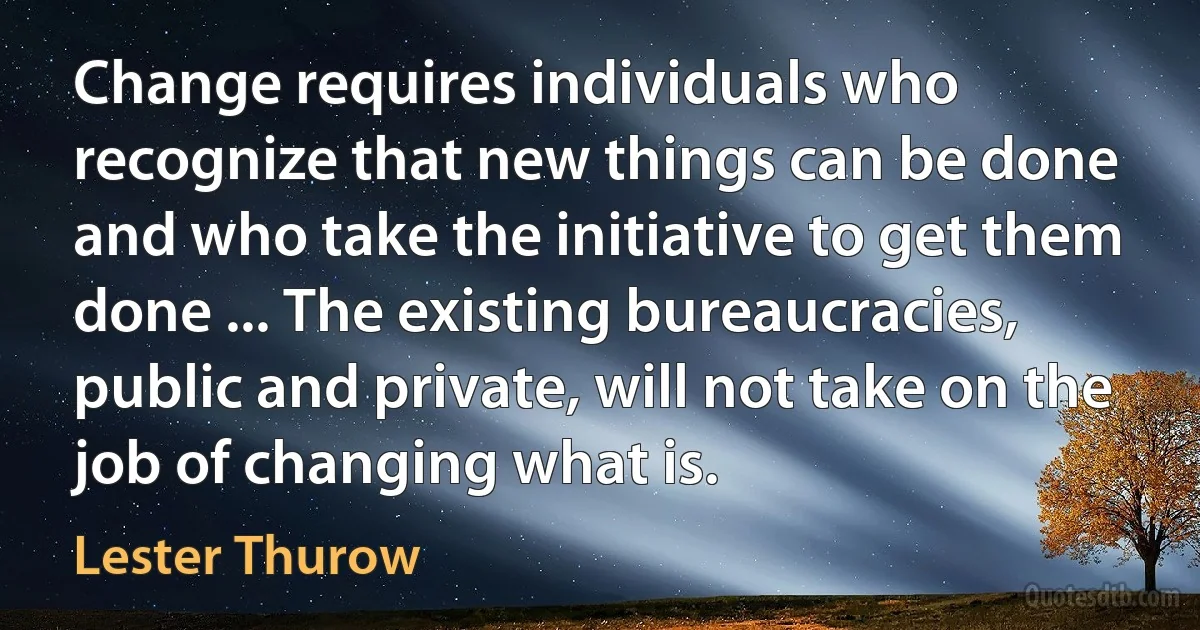 Change requires individuals who recognize that new things can be done and who take the initiative to get them done ... The existing bureaucracies, public and private, will not take on the job of changing what is. (Lester Thurow)