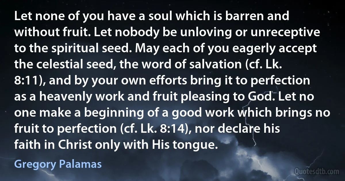 Let none of you have a soul which is barren and without fruit. Let nobody be unloving or unreceptive to the spiritual seed. May each of you eagerly accept the celestial seed, the word of salvation (cf. Lk. 8:11), and by your own efforts bring it to perfection as a heavenly work and fruit pleasing to God. Let no one make a beginning of a good work which brings no fruit to perfection (cf. Lk. 8:14), nor declare his faith in Christ only with His tongue. (Gregory Palamas)