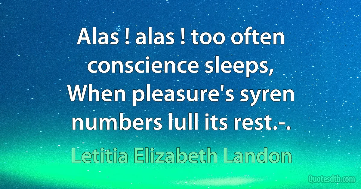 Alas ! alas ! too often conscience sleeps,
When pleasure's syren numbers lull its rest.-. (Letitia Elizabeth Landon)