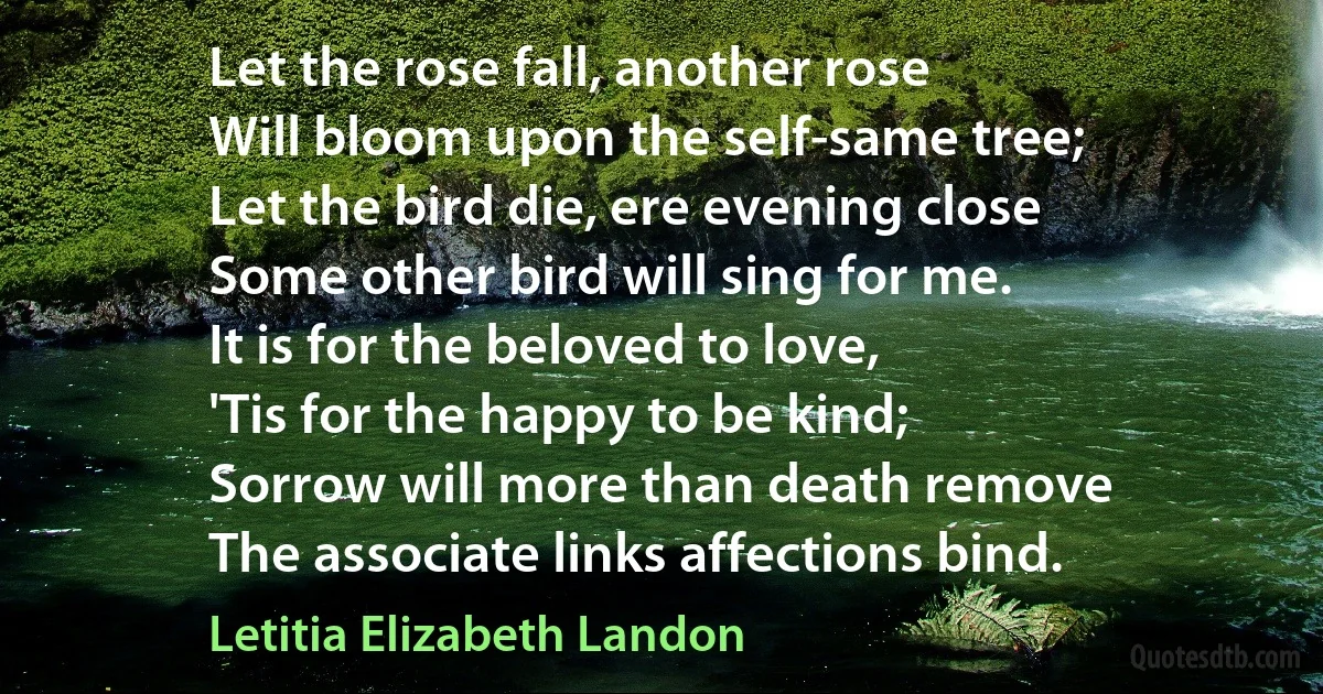 Let the rose fall, another rose
Will bloom upon the self-same tree;
Let the bird die, ere evening close
Some other bird will sing for me.
It is for the beloved to love,
'Tis for the happy to be kind;
Sorrow will more than death remove
The associate links affections bind. (Letitia Elizabeth Landon)