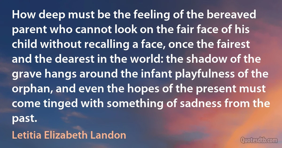 How deep must be the feeling of the bereaved parent who cannot look on the fair face of his child without recalling a face, once the fairest and the dearest in the world: the shadow of the grave hangs around the infant playfulness of the orphan, and even the hopes of the present must come tinged with something of sadness from the past. (Letitia Elizabeth Landon)