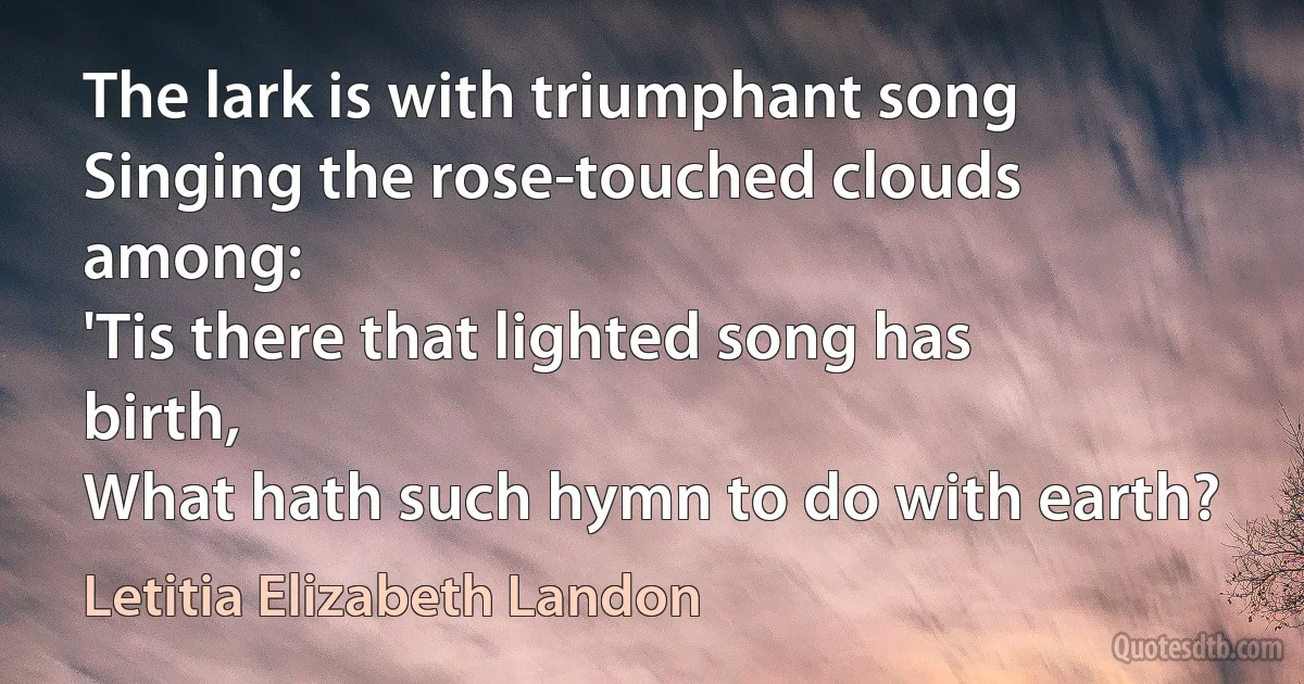 The lark is with triumphant song
Singing the rose-touched clouds among:
'Tis there that lighted song has birth,
What hath such hymn to do with earth? (Letitia Elizabeth Landon)