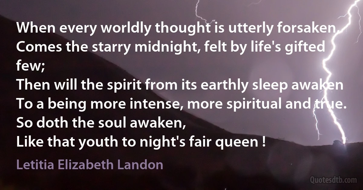 When every worldly thought is utterly forsaken,
Comes the starry midnight, felt by life's gifted few;
Then will the spirit from its earthly sleep awaken
To a being more intense, more spiritual and true.
So doth the soul awaken,
Like that youth to night's fair queen ! (Letitia Elizabeth Landon)